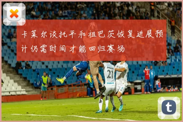 卡莱尔谈托平和祖巴茨恢复进展预计仍需时间才能回归赛场