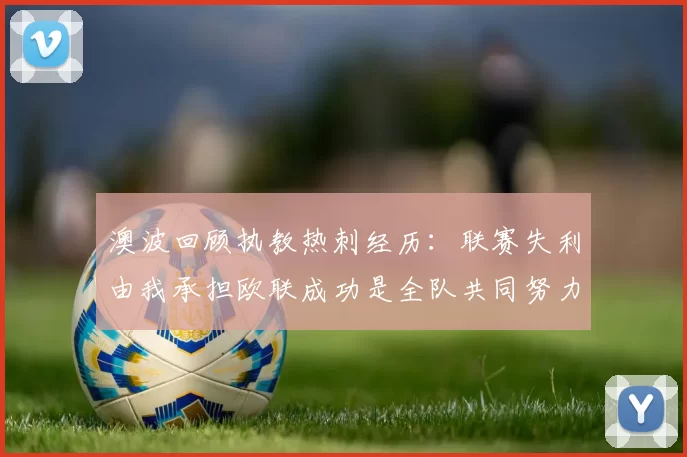 澳波回顾执教热刺经历：联赛失利由我承担欧联成功是全队共同努力的成果